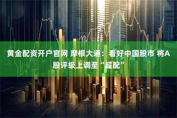 黄金配资开户官网 摩根大通：看好中国股市 将A股评级上调至“超配”