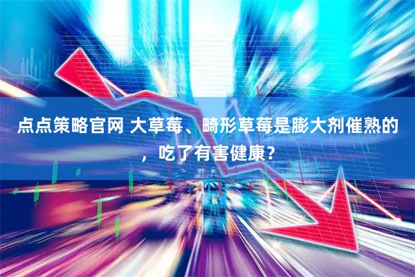 点点策略官网 大草莓、畸形草莓是膨大剂催熟的，吃了有害健康？