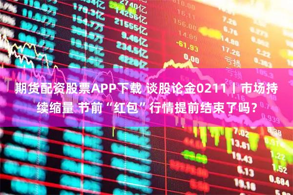 期货配资股票APP下载 谈股论金0211丨市场持续缩量 节前“红包”行情提前结束了吗？