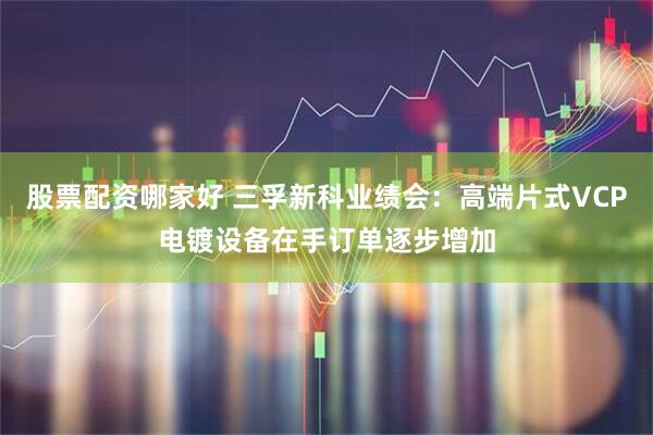 股票配资哪家好 三孚新科业绩会：高端片式VCP电镀设备在手订单逐步增加